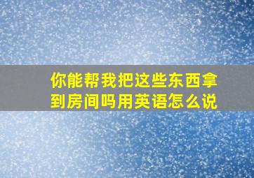 你能帮我把这些东西拿到房间吗用英语怎么说