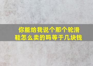 你能给我说个那个轮滑鞋怎么卖的吗等于几块钱