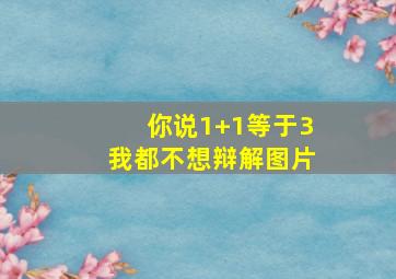 你说1+1等于3我都不想辩解图片