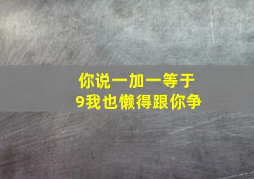 你说一加一等于9我也懒得跟你争