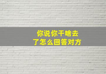 你说你干啥去了怎么回答对方