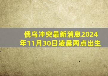 俄乌冲突最新消息2024年11月30日凌晨两点出生