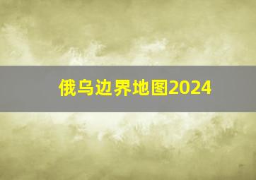 俄乌边界地图2024