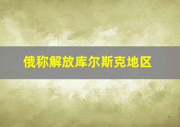 俄称解放库尔斯克地区