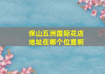 保山五洲国际花店地址在哪个位置啊