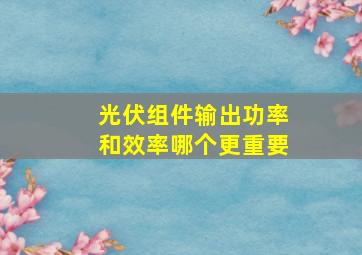 光伏组件输出功率和效率哪个更重要