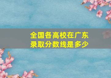 全国各高校在广东录取分数线是多少