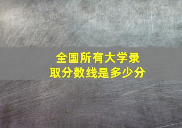 全国所有大学录取分数线是多少分