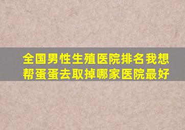 全国男性生殖医院排名我想帮蛋蛋去取掉哪家医院最好