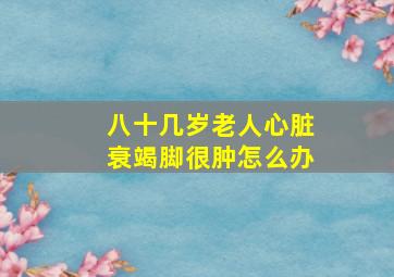 八十几岁老人心脏衰竭脚很肿怎么办