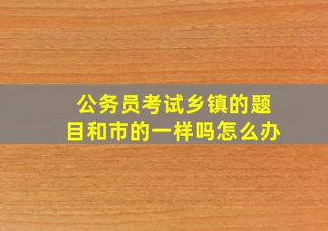 公务员考试乡镇的题目和市的一样吗怎么办