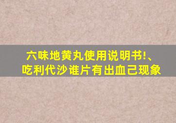 六味地黄丸使用说明书!、吃利代沙谁片有出血己现象