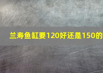 兰寿鱼缸要120好还是150的