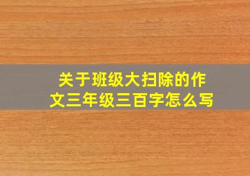 关于班级大扫除的作文三年级三百字怎么写