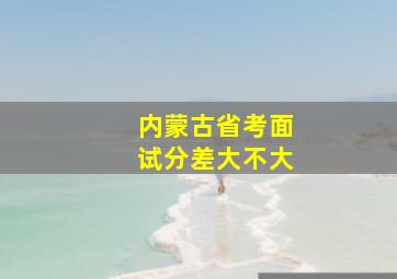 内蒙古省考面试分差大不大