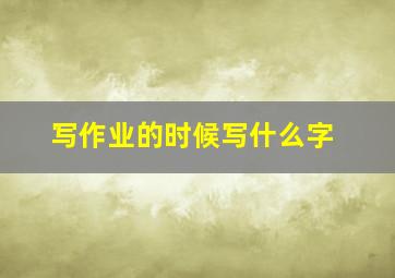 写作业的时候写什么字