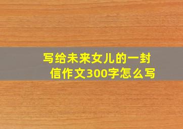 写给未来女儿的一封信作文300字怎么写