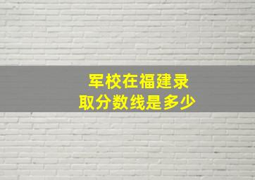 军校在福建录取分数线是多少