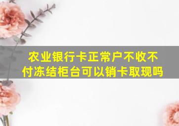 农业银行卡正常户不收不付冻结柜台可以销卡取现吗