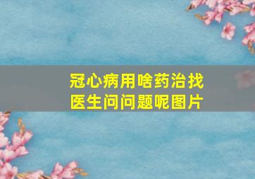 冠心病用啥药治找医生问问题呢图片