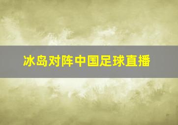 冰岛对阵中国足球直播