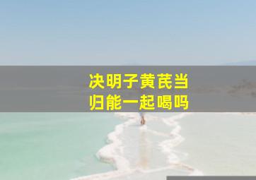 决明子黄芪当归能一起喝吗