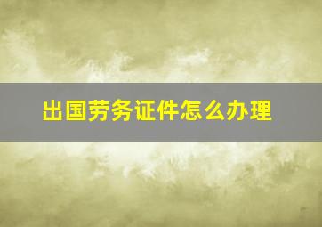 出国劳务证件怎么办理