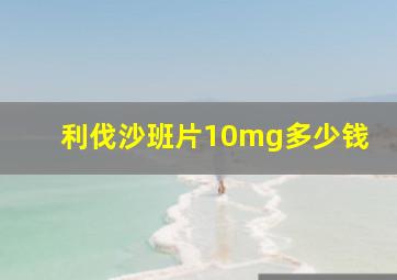 利伐沙班片10mg多少钱