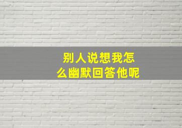 别人说想我怎么幽默回答他呢