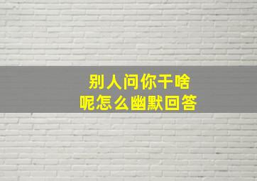 别人问你干啥呢怎么幽默回答