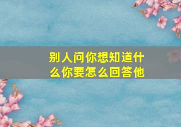 别人问你想知道什么你要怎么回答他