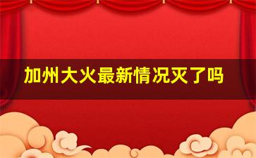 加州大火最新情况灭了吗