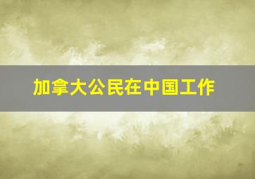 加拿大公民在中国工作