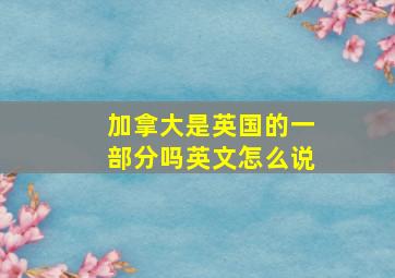 加拿大是英国的一部分吗英文怎么说