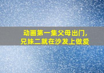 动画第一集父母出门,兄妹二就在沙发上做爱