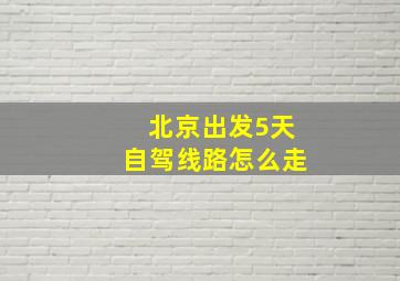 北京出发5天自驾线路怎么走