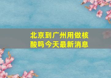 北京到广州用做核酸吗今天最新消息