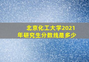 北京化工大学2021年研究生分数线是多少