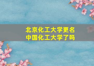 北京化工大学更名中国化工大学了吗