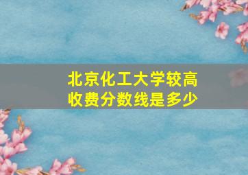 北京化工大学较高收费分数线是多少