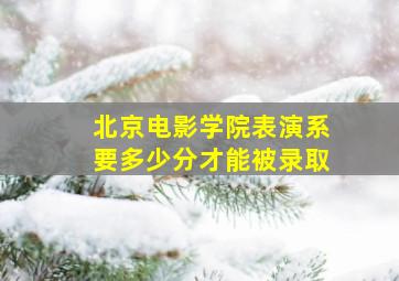 北京电影学院表演系要多少分才能被录取