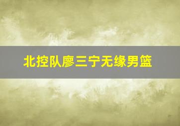 北控队廖三宁无缘男篮