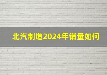 北汽制造2024年销量如何