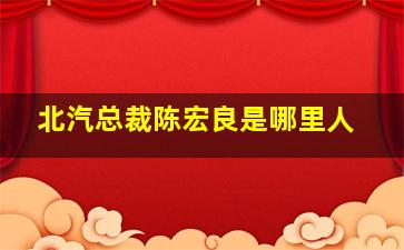 北汽总裁陈宏良是哪里人