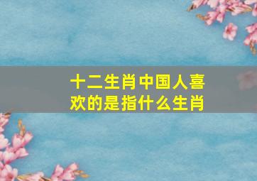 十二生肖中国人喜欢的是指什么生肖