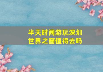 半天时间游玩深圳世界之窗值得去吗