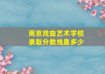 南京戏曲艺术学校录取分数线是多少