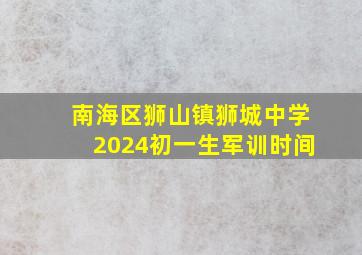 南海区狮山镇狮城中学2024初一生军训时间