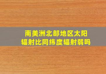 南美洲北部地区太阳辐射比同纬度辐射弱吗