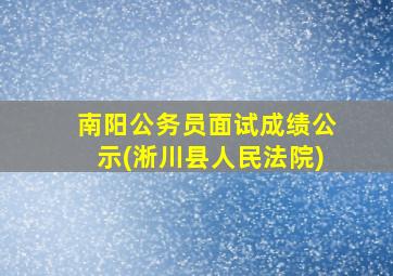 南阳公务员面试成绩公示(淅川县人民法院)